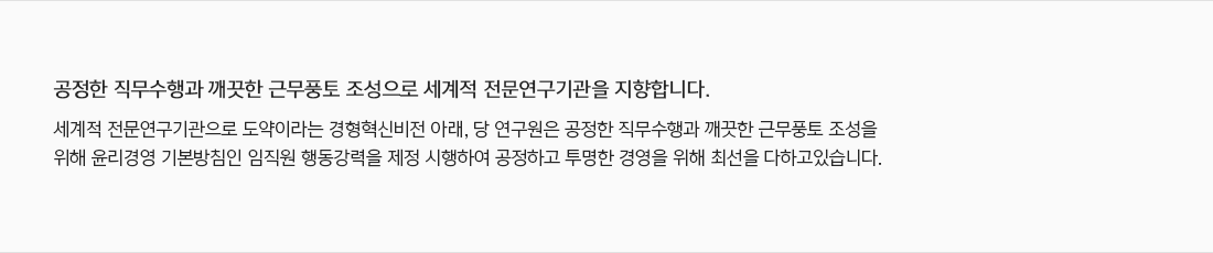 공정한 직무수행과 깨끗한 근무풍토 조성으로 세계적 전문연구기관을 지향합니다. 세계적 전문연구기관으로 도약이라는 경형혁신비전 아래, 당 연구원은 공정한 직무수행과 깨끗한 근무풍토 조성을 위해 윤리경영 기본방침인 임직원 행동강력을 제정 시행하여 공정하고 투명한 경영을 위해 최선을 다하고있습니다. 감사실 실장  김대희 대표전화  031-789-7010