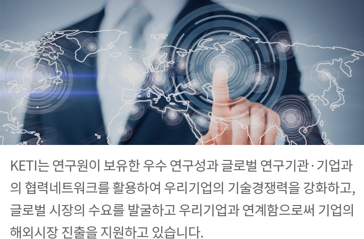 KETI는 연구원이 보유한 우수 연구성과 글로벌 연구기관·기업과의 협력네트워크를 활용하여 우리기업의 기술경쟁력을 강화하고,글로벌 시장의 수요를 발굴하고 우리기업과 연계함으로써 기업의해외시장 진출을 지원하고 있습니다.